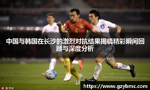 中国与韩国在长沙的激烈对抗结果揭晓精彩瞬间回顾与深度分析