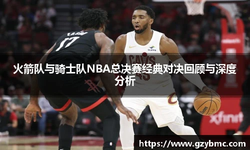 火箭队与骑士队NBA总决赛经典对决回顾与深度分析